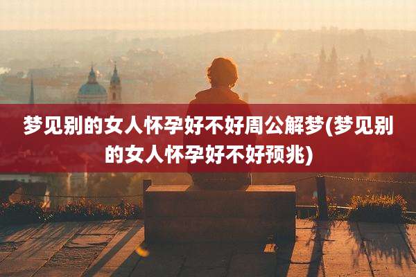 梦见别的女人怀孕好不好周公解梦(梦见别的女人怀孕好不好预兆)