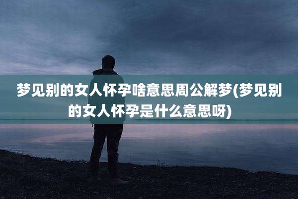 梦见别的女人怀孕啥意思周公解梦(梦见别的女人怀孕是什么意思呀)