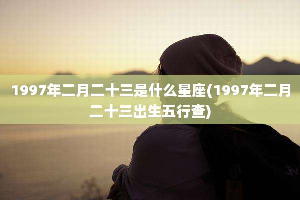 1997年二月二十三是什么星座(1997年二月二十三出生五行查)