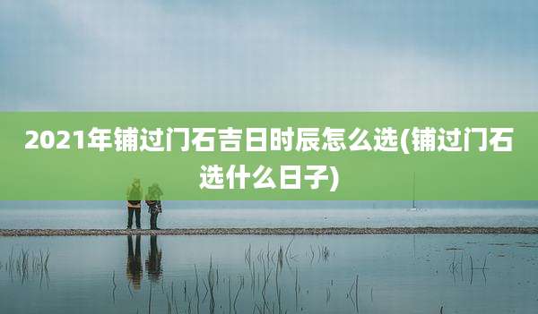 2021年铺过门石吉日时辰怎么选(铺过门石选什么日子)