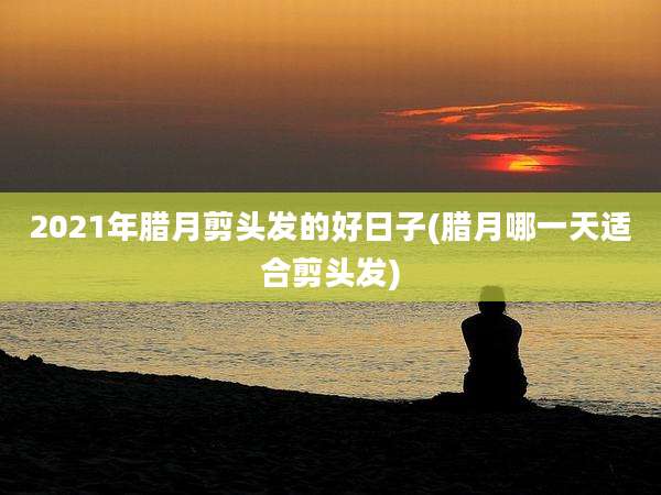 2021年腊月剪头发的好日子(腊月哪一天适合剪头发)