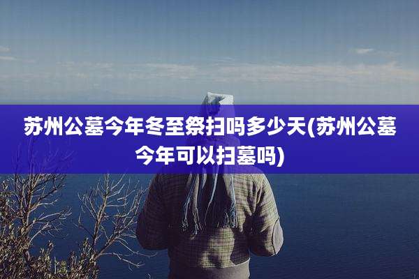 苏州公墓今年冬至祭扫吗多少天(苏州公墓今年可以扫墓吗)