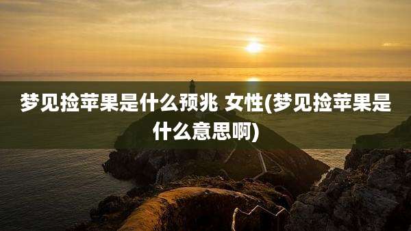 梦见捡苹果是什么预兆 女性(梦见捡苹果是什么意思啊)