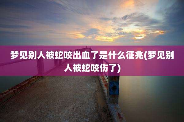 梦见别人被蛇咬出血了是什么征兆(梦见别人被蛇咬伤了)