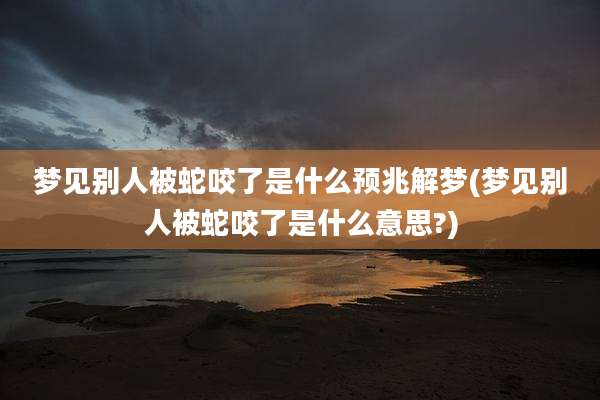 梦见别人被蛇咬了是什么预兆解梦(梦见别人被蛇咬了是什么意思?)
