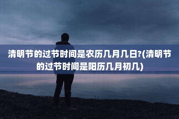 清明节的过节时间是农历几月几日?(清明节的过节时间是阳历几月初几)