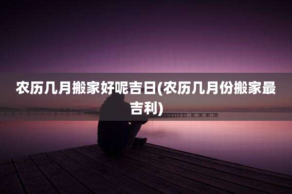 农历几月搬家好呢吉日(农历几月份搬家最吉利)