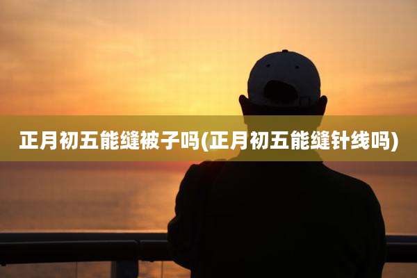 正月初五能缝被子吗(正月初五能缝针线吗)