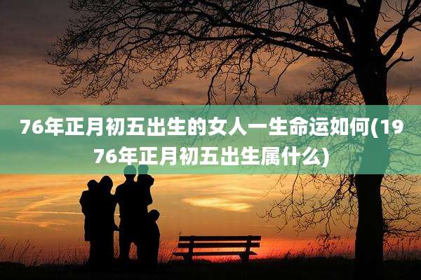 76年正月初五出生的女人一生命运如何(1976年正月初五出生属什么)