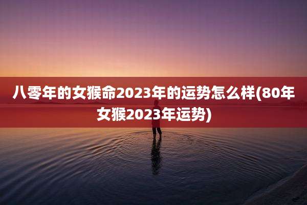 八零年的女猴命2023年的运势怎么样(80年女猴2023年运势)