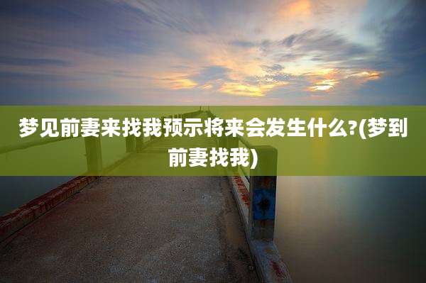梦见前妻来找我预示将来会发生什么?(梦到前妻找我)