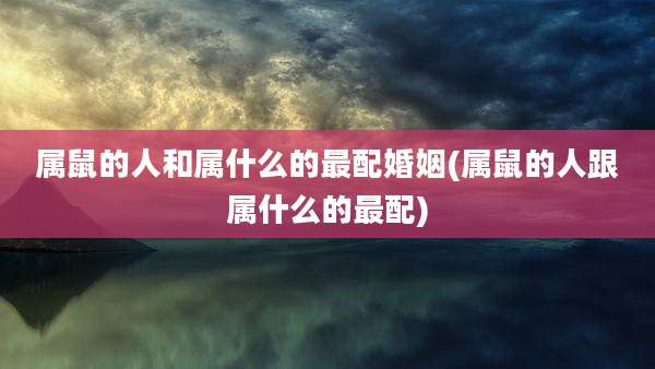 属鼠的人和属什么的最配婚姻(属鼠的人跟属什么的最配)