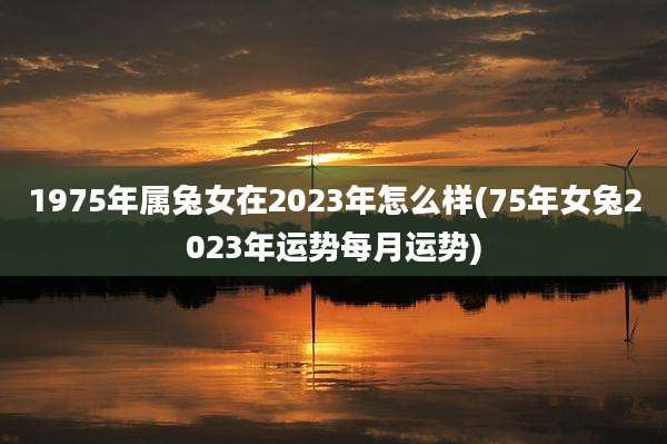 1975年属兔女在2023年怎么样(75年女兔2023年运势每月运势)