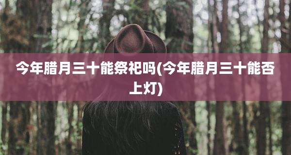今年腊月三十能祭祀吗(今年腊月三十能否上灯)