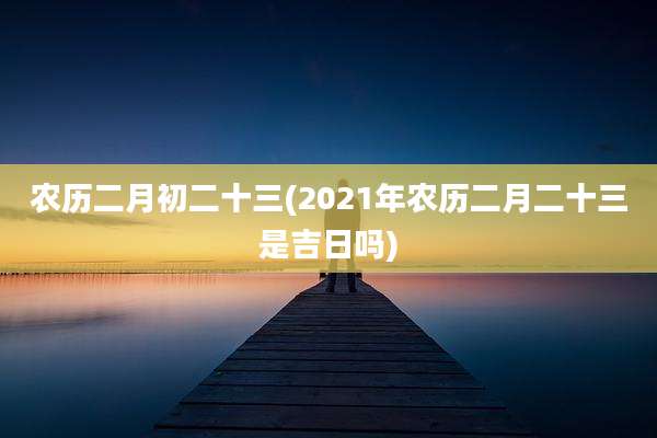 农历二月初二十三(2021年农历二月二十三是吉日吗)