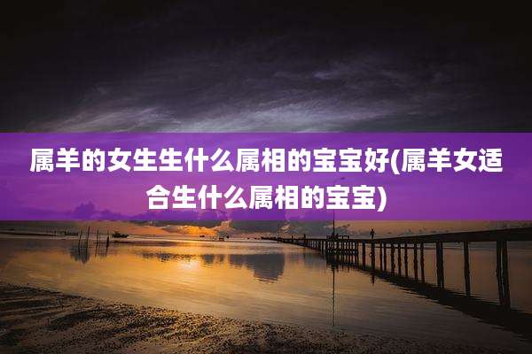 属羊的女生生什么属相的宝宝好(属羊女适合生什么属相的宝宝)