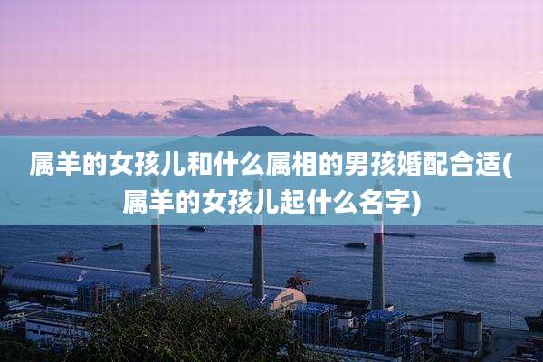 属羊的女孩儿和什么属相的男孩婚配合适(属羊的女孩儿起什么名字)
