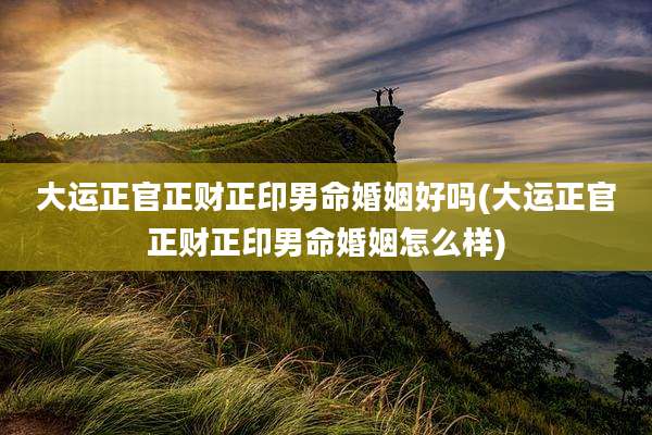 大运正官正财正印男命婚姻好吗(大运正官正财正印男命婚姻怎么样)