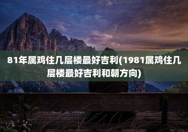81年属鸡住几层楼最好吉利(1981属鸡住几层楼最好吉利和朝方向)