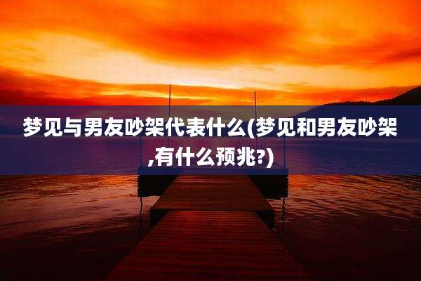 梦见与男友吵架代表什么(梦见和男友吵架,有什么预兆?)