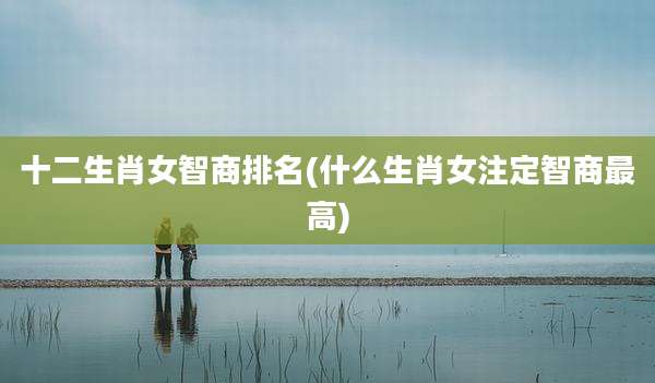 十二生肖女智商排名(什么生肖女注定智商最高)