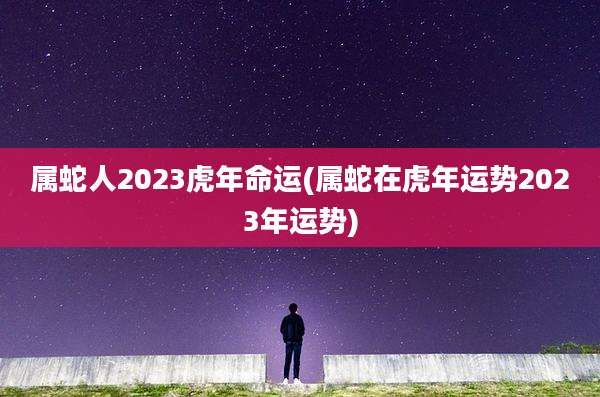 属蛇人2023虎年命运(属蛇在虎年运势2023年运势)