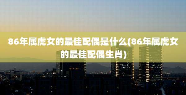 86年属虎女的最佳配偶是什么(86年属虎女的最佳配偶生肖)