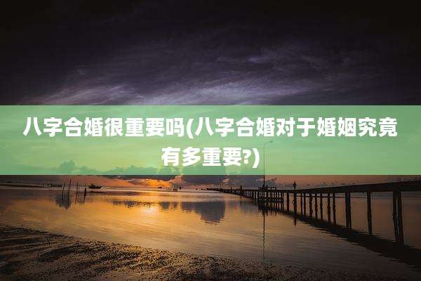 八字合婚很重要吗(八字合婚对于婚姻究竟有多重要?)