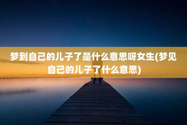 梦到自己的儿子了是什么意思呀女生(梦见自己的儿子了什么意思)