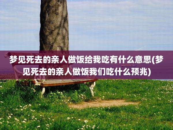 梦见死去的亲人做饭给我吃有什么意思(梦见死去的亲人做饭我们吃什么预兆)