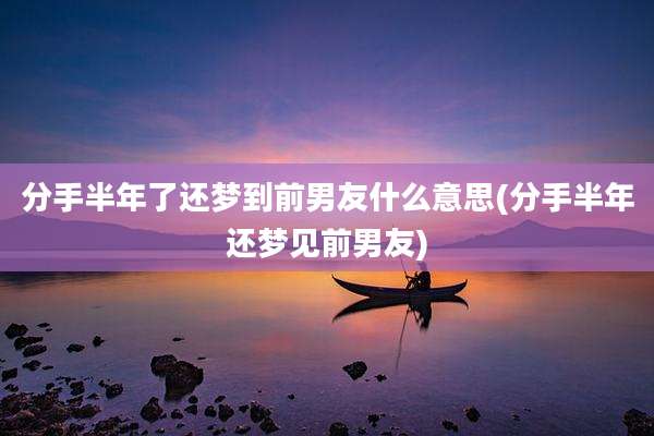 分手半年了还梦到前男友什么意思(分手半年还梦见前男友)
