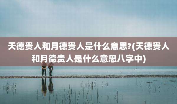 天德贵人和月德贵人是什么意思?(天德贵人和月德贵人是什么意思八字中)