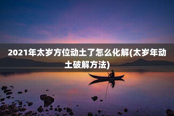 2021年太岁方位动土了怎么化解(太岁年动土破解方法)