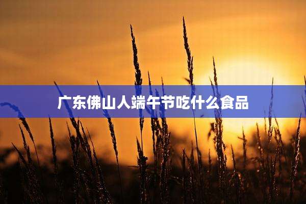 广东佛山人端午节吃什么食品