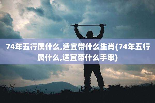 74年五行属什么,适宜带什么生肖(74年五行属什么,适宜带什么手串)