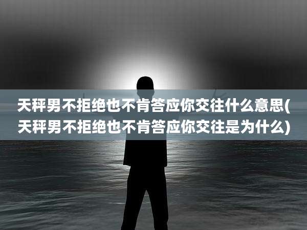 天秤男不拒绝也不肯答应你交往什么意思(天秤男不拒绝也不肯答应你交往是为什么)