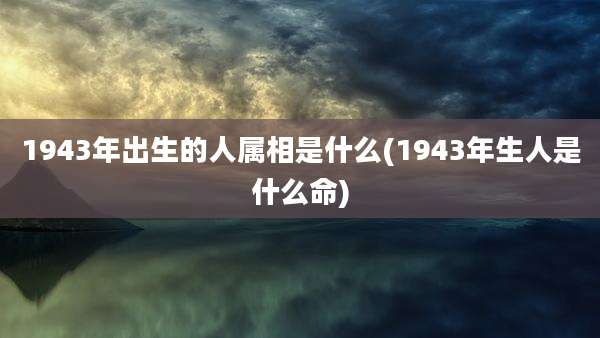 1943年出生的人属相是什么(1943年生人是什么命)