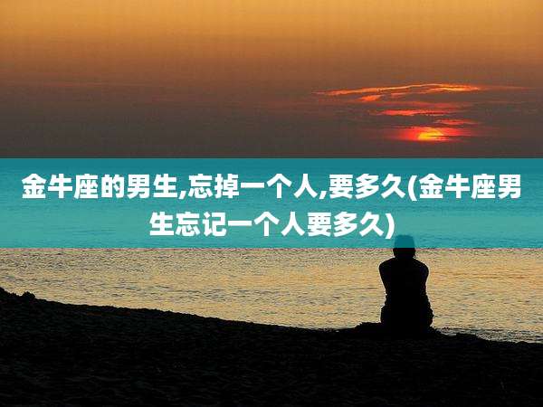 金牛座的男生,忘掉一个人,要多久(金牛座男生忘记一个人要多久)