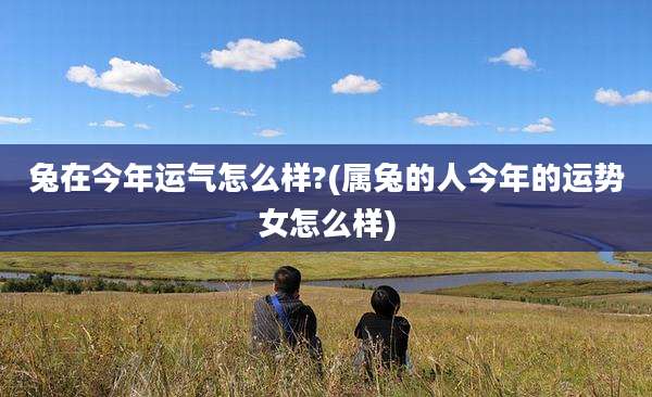 兔在今年运气怎么样?(属兔的人今年的运势女怎么样)