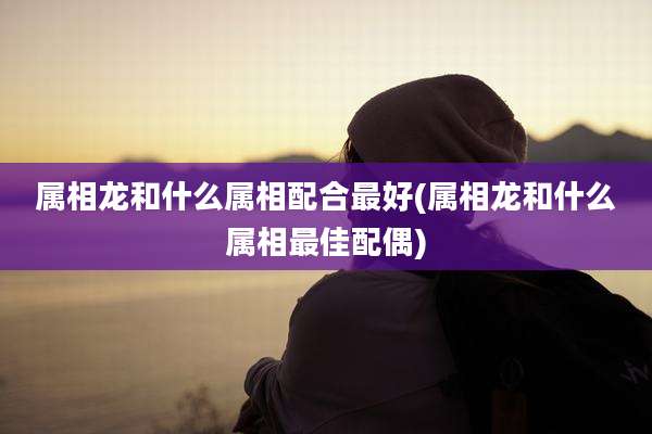 属相龙和什么属相配合最好(属相龙和什么属相最佳配偶)