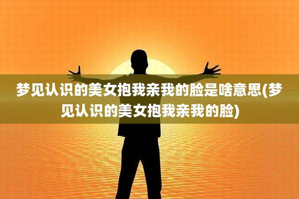 梦见认识的美女抱我亲我的脸是啥意思(梦见认识的美女抱我亲我的脸)
