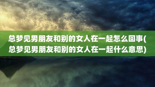 总梦见男朋友和别的女人在一起怎么回事(总梦见男朋友和别的女人在一起什么意思)