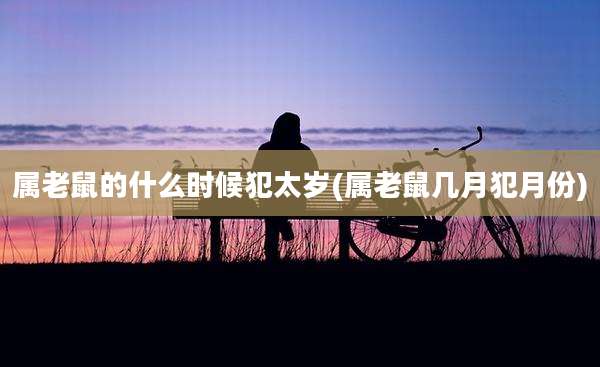 属老鼠的什么时候犯太岁(属老鼠几月犯月份)
