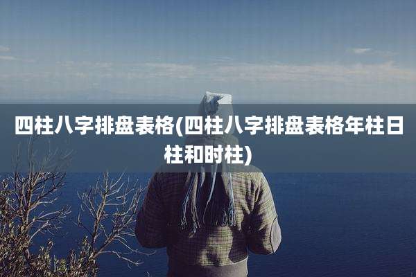 四柱八字排盘表格(四柱八字排盘表格年柱日柱和时柱)