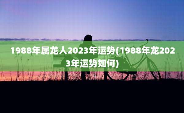 1988年属龙人2023年运势(1988年龙2023年运势如何)