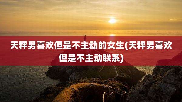 天秤男喜欢但是不主动的女生(天秤男喜欢但是不主动联系)