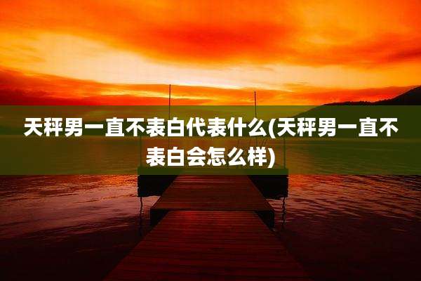 天秤男一直不表白代表什么(天秤男一直不表白会怎么样)