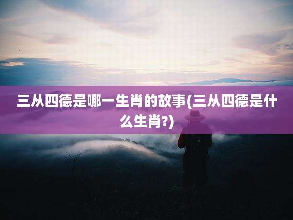 三从四德是哪一生肖的故事(三从四德是什么生肖?)