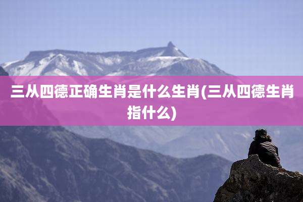 三从四德正确生肖是什么生肖(三从四德生肖指什么)