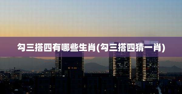 勾三搭四有哪些生肖(勾三搭四猜一肖)